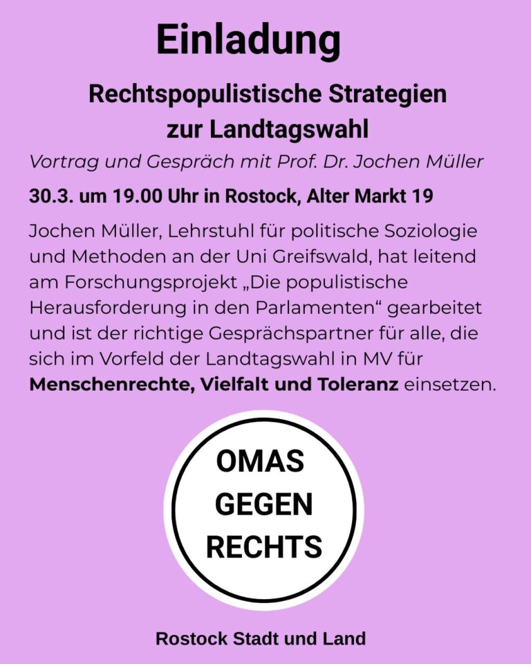 Einladung Rechtspopulistische Strategien zur Landtagswahl Vortrag und Gespräch mit Prof. Dr. Jochen Müller 30.3. um 19.00 Uhr in Rostock, Alter Markt 19 Jochen Müller, Lehrstuhl für politische Soziologie und Methoden an der Uni Greifswald, hat leitend am Forschungsprojekt „Die populistische Herausforderung in den Parlamenten“ gearbeitet und ist der richtige Gesprächspartner für alle, die sich im Vorfeld der Landtagswahl in MV für Menschenrechte, Vielfalt und Toleranz einsetzen. und das Logo von OMAS GEGEN RECHTS Rostock Stadt und Land