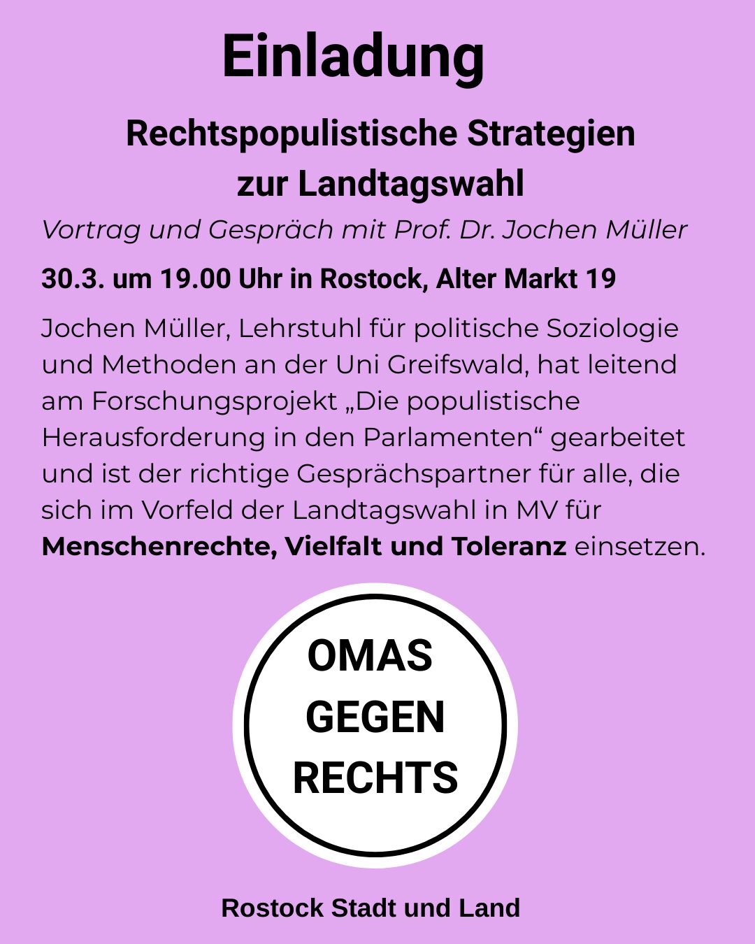 Einladung Rechtspopulistische Strategien zur Landtagswahl Vortrag und Gespräch mit Prof. Dr. Jochen Müller 30.3. um 19.00 Uhr in Rostock, Alter Markt 19 Jochen Müller, Lehrstuhl für politische Soziologie und Methoden an der Uni Greifswald, hat leitend am Forschungsprojekt „Die populistische Herausforderung in den Parlamenten“ gearbeitet und ist der richtige Gesprächspartner für alle, die sich im Vorfeld der Landtagswahl in MV für Menschenrechte, Vielfalt und Toleranz einsetzen. und das Logo von OMAS GEGEN RECHTS Rostock Stadt und Land