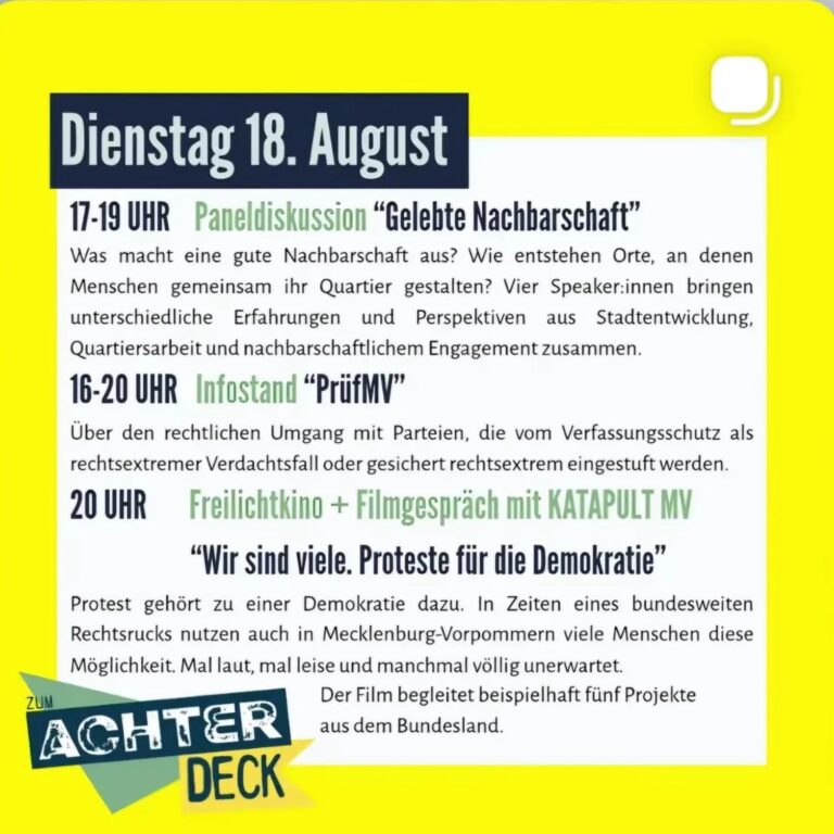 Dienstag 18. August 17-19 UHR Paneldiskussion "Gelebte Nachbarschaft" Was macht eine gute Nachbarschaft aus? Wie entstehen Orte, an denen Menschen gemeinsam ihr Quartier gestalten? Vier Speaker:innen bringen unterschiedliche Erfahrungen und Perspektiven aus Stadtentwicklung, Quartiersarbeit und nachbarschaftlichem Engagement zusammen. 16-20 UHR Infostand "PrüfMV" Über den rechtlichen Umgang mit Parteien, die vom Verfassungsschutz als rechtsextremer Verdachtsfall oder gesichert rechtsextrem eingestuft werden. Freilichtkino + Filmgespräch mit KATAPULT MV "Wir sind viele. Proteste für die Demokratie" Protest gehört zu einer Demokratie dazu. In Zeiten eines bundesweiten Rechtsrucks nutzen auch in Mecklenburg-Vorpommern viele Menschen diese Möglichkeit. Mal laut, mal leise und manchmal völlig unerwartet. Der Film begleitet beispielhaft fünf Projekte aus dem Bundesland. 20 UHR ZUM AGHTER DECK